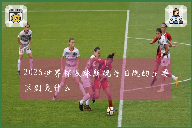 2026世界杯滚球新规与旧规的主要区别是什么