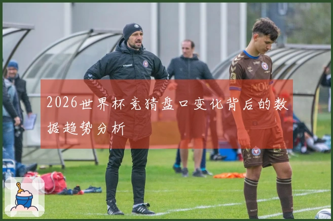 2026世界杯竞猜盘口变化背后的数据趋势分析